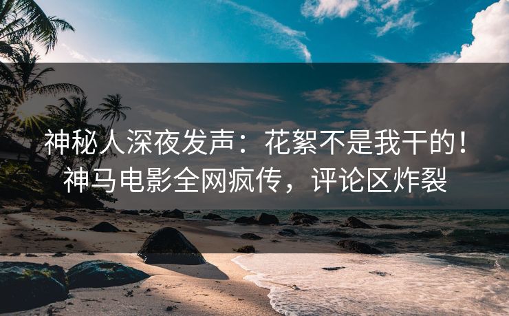 神秘人深夜发声：花絮不是我干的！神马电影全网疯传，评论区炸裂