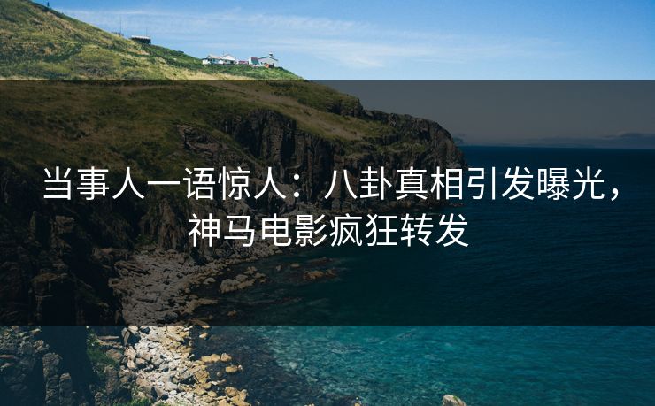 当事人一语惊人：八卦真相引发曝光，神马电影疯狂转发