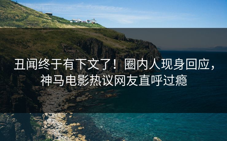 丑闻终于有下文了！圈内人现身回应，神马电影热议网友直呼过瘾