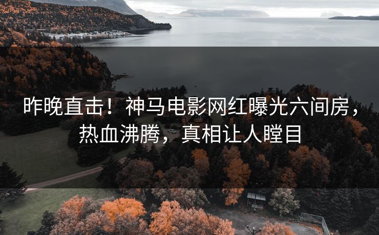 昨晚直击！神马电影网红曝光六间房，热血沸腾，真相让人瞠目
