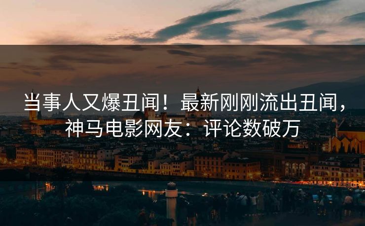 当事人又爆丑闻！最新刚刚流出丑闻，神马电影网友：评论数破万