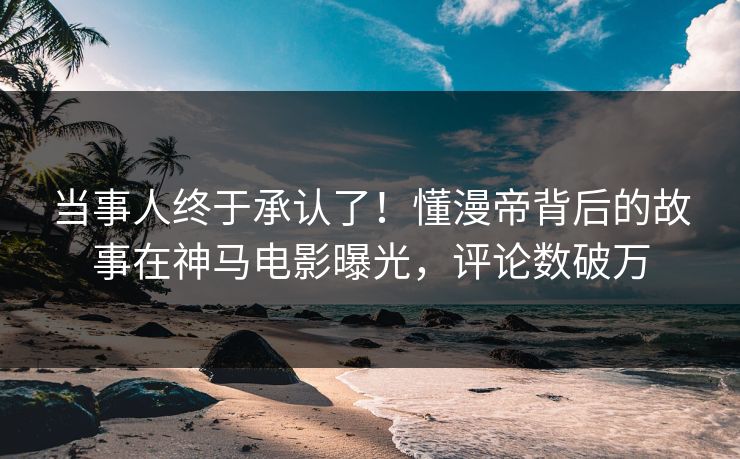 当事人终于承认了！懂漫帝背后的故事在神马电影曝光，评论数破万