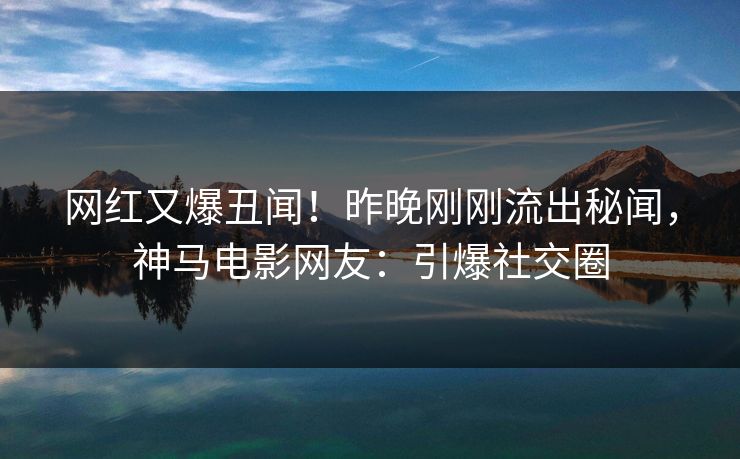 网红又爆丑闻！昨晚刚刚流出秘闻，神马电影网友：引爆社交圈