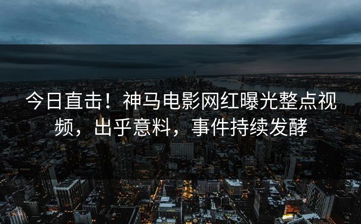 今日直击！神马电影网红曝光整点视频，出乎意料，事件持续发酵