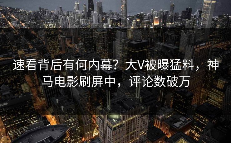 速看背后有何内幕？大V被曝猛料，神马电影刷屏中，评论数破万