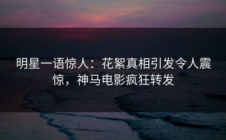 明星一语惊人：花絮真相引发令人震惊，神马电影疯狂转发
