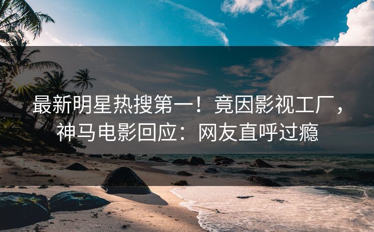 最新明星热搜第一！竟因影视工厂，神马电影回应：网友直呼过瘾