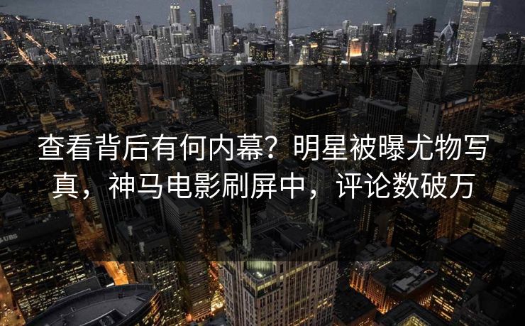 查看背后有何内幕？明星被曝尤物写真，神马电影刷屏中，评论数破万