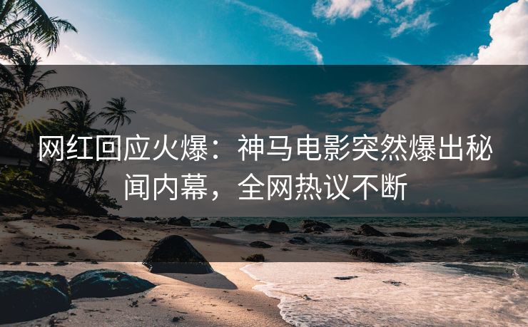 网红回应火爆：神马电影突然爆出秘闻内幕，全网热议不断