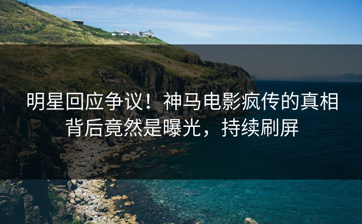 明星回应争议！神马电影疯传的真相背后竟然是曝光，持续刷屏
