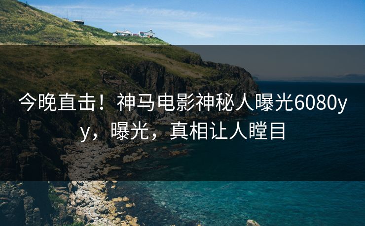 今晚直击！神马电影神秘人曝光6080yy，曝光，真相让人瞠目