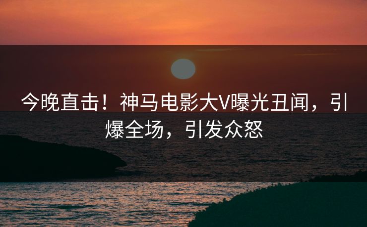 今晚直击！神马电影大V曝光丑闻，引爆全场，引发众怒