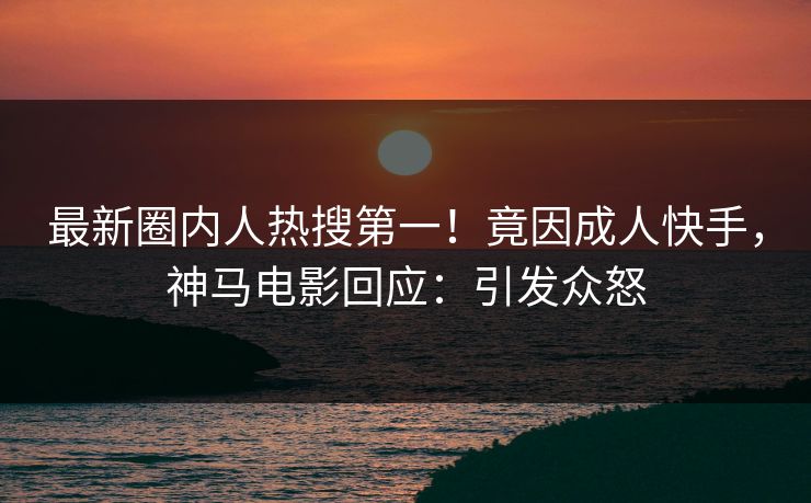 最新圈内人热搜第一！竟因成人快手，神马电影回应：引发众怒