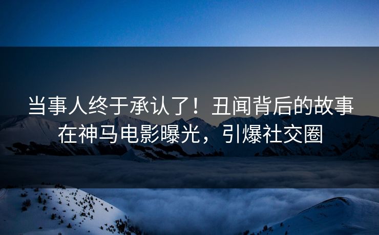 当事人终于承认了！丑闻背后的故事在神马电影曝光，引爆社交圈