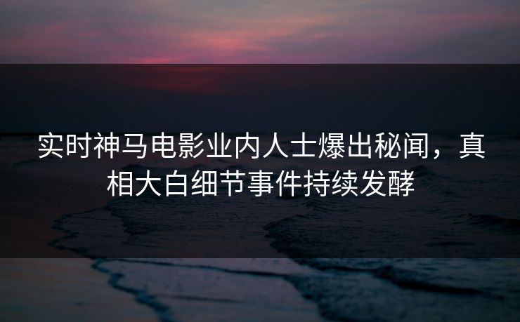 实时神马电影业内人士爆出秘闻，真相大白细节事件持续发酵