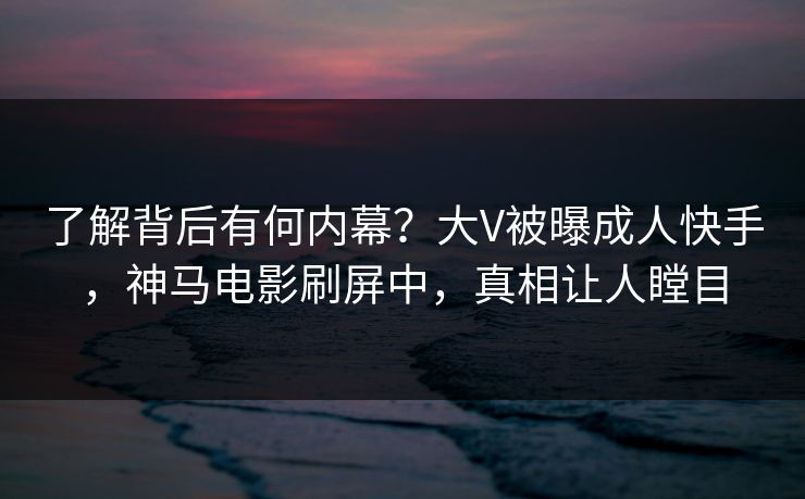 了解背后有何内幕？大V被曝成人快手，神马电影刷屏中，真相让人瞠目