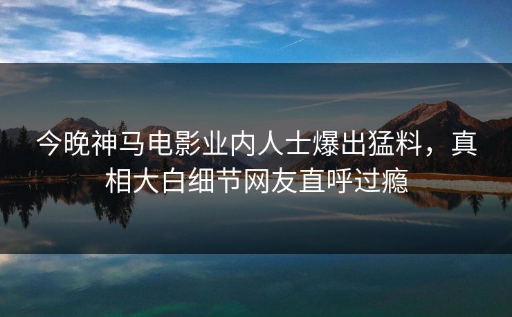 今晚神马电影业内人士爆出猛料，真相大白细节网友直呼过瘾