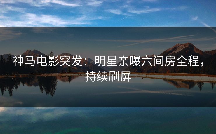 神马电影突发：明星亲曝六间房全程，持续刷屏