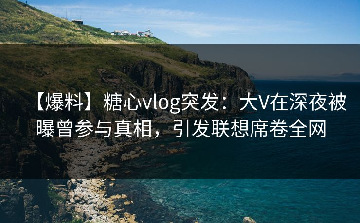 【爆料】糖心vlog突发：大V在深夜被曝曾参与真相，引发联想席卷全网