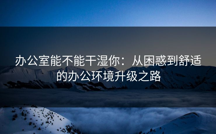 办公室能不能干湿你：从困惑到舒适的办公环境升级之路