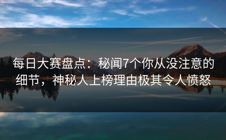 每日大赛盘点：秘闻7个你从没注意的细节，神秘人上榜理由极其令人愤怒