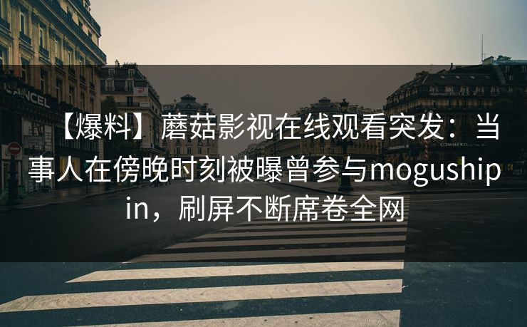 【爆料】蘑菇影视在线观看突发：当事人在傍晚时刻被曝曾参与mogushipin，刷屏不断席卷全网