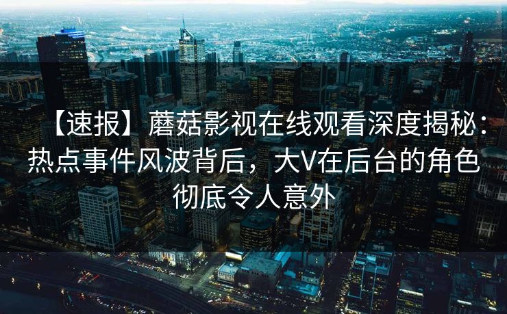 【速报】蘑菇影视在线观看深度揭秘：热点事件风波背后，大V在后台的角色彻底令人意外