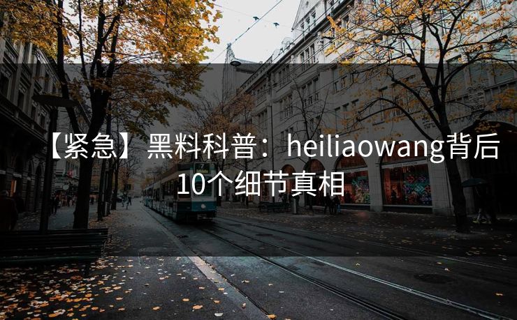 【紧急】黑料科普：heiliaowang背后10个细节真相