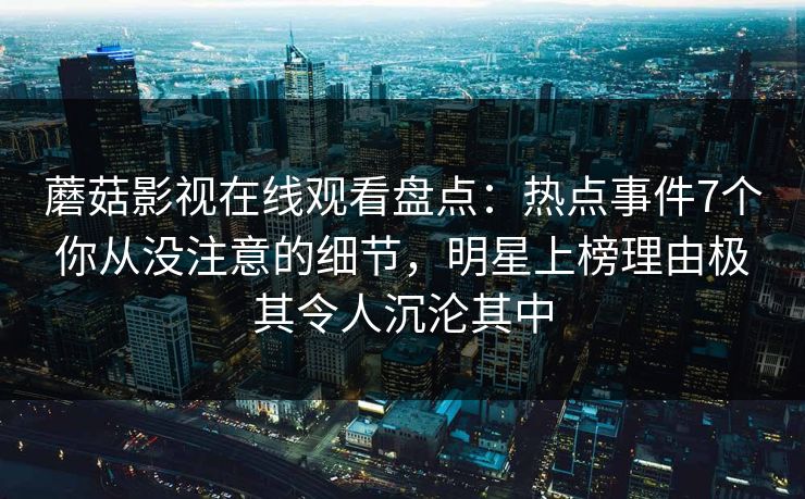 蘑菇影视在线观看盘点：热点事件7个你从没注意的细节，明星上榜理由极其令人沉沦其中