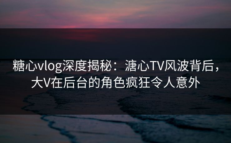 糖心vlog深度揭秘：溏心TV风波背后，大V在后台的角色疯狂令人意外