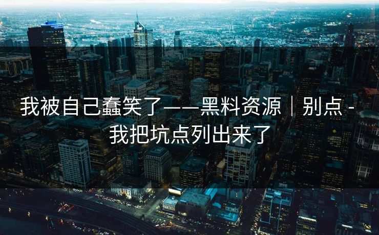 我被自己蠢笑了——黑料资源｜别点 - 我把坑点列出来了