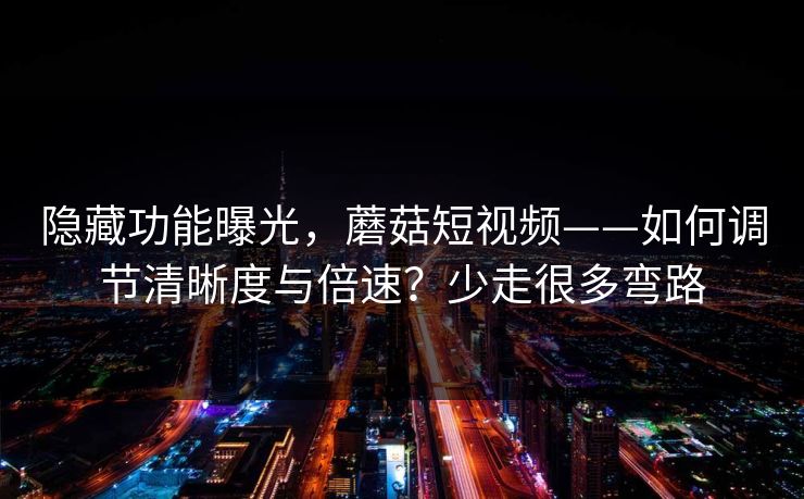 隐藏功能曝光,蘑菇短视频——如何调节清晰度与倍速?少走很多弯路 隐藏功能曝光,蘑菇短视频——如何调节清晰度与倍速?少走很多弯路