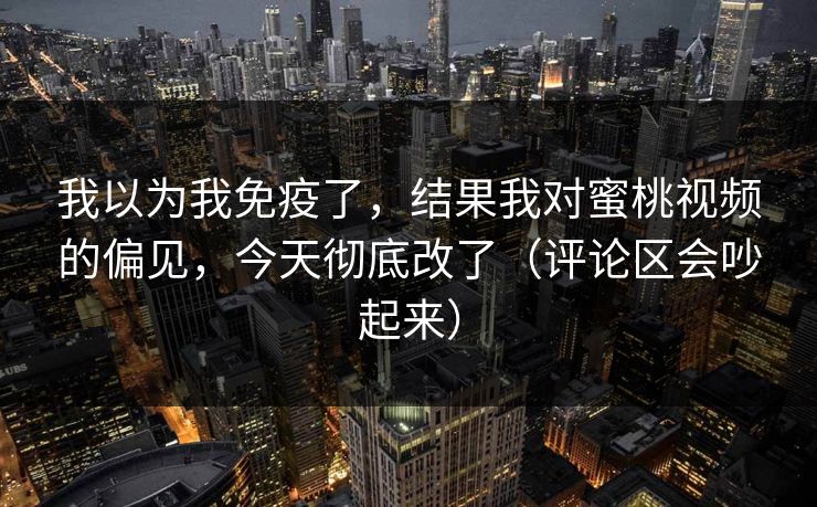 我以为我免疫了，结果我对蜜桃视频的偏见，今天彻底改了（评论区会吵起来）