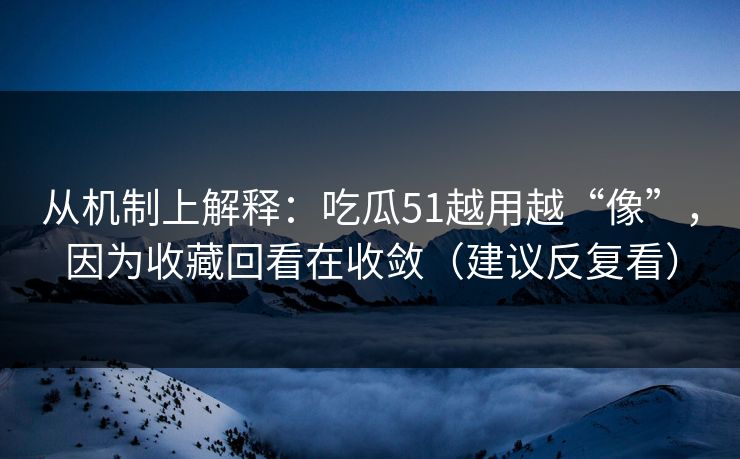 从机制上解释：吃瓜51越用越“像”，因为收藏回看在收敛（建议反复看）