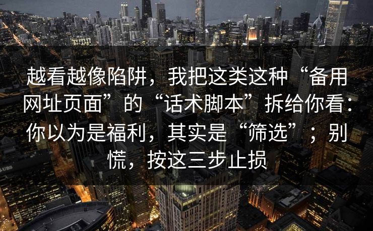 越看越像陷阱,我把这类这种“备用网址页面”的“话术脚本”拆给你看:你以为是福利,其实是“筛选”;别慌,按这三步止损 越看越像陷阱,我把这类这种“备用网址页面”的“话术脚本”拆给你看:你以为是福利,其实是“筛选”;别慌,按这三步止损