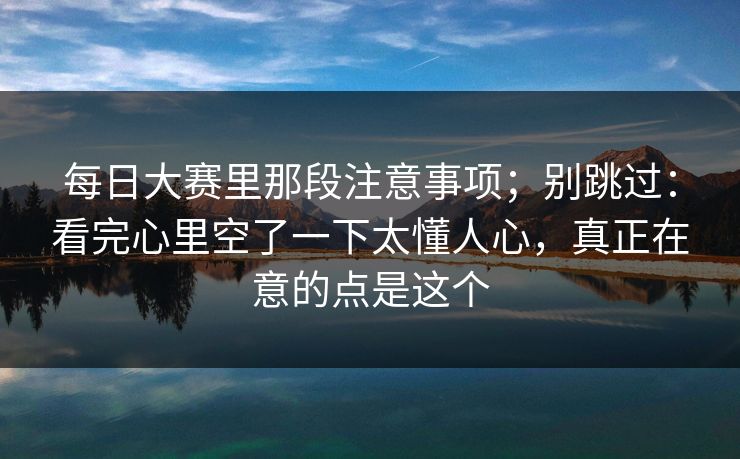 每日大赛里那段注意事项；别跳过：看完心里空了一下太懂人心，真正在意的点是这个
