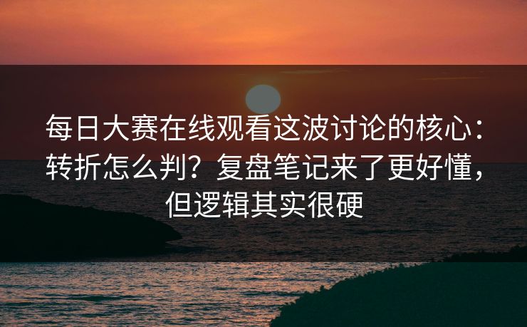 每日大赛在线观看这波讨论的核心：转折怎么判？复盘笔记来了更好懂，但逻辑其实很硬