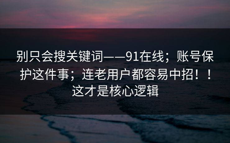 别只会搜关键词——91在线；账号保护这件事；连老用户都容易中招！！这才是核心逻辑