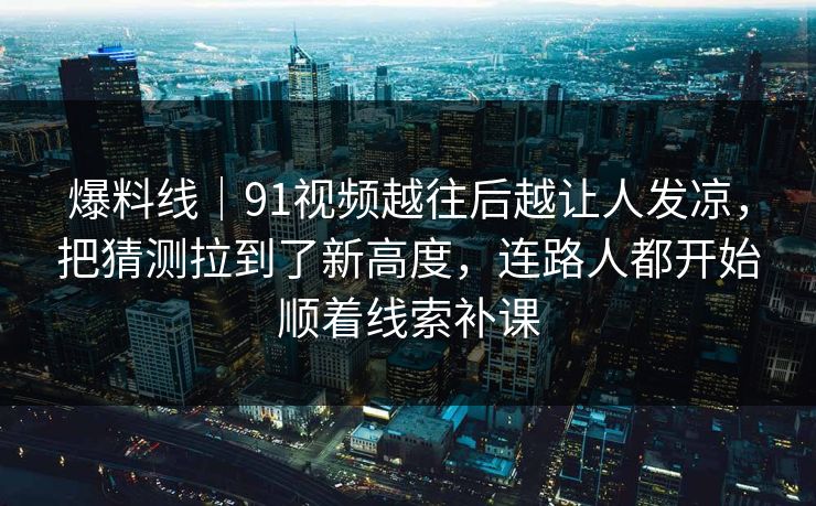 爆料线｜91视频越往后越让人发凉，把猜测拉到了新高度，连路人都开始顺着线索补课