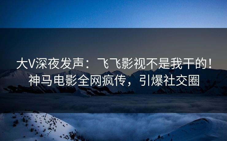 大V深夜发声：飞飞影视不是我干的！神马电影全网疯传，引爆社交圈
