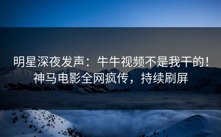 明星深夜发声：牛牛视频不是我干的！神马电影全网疯传，持续刷屏