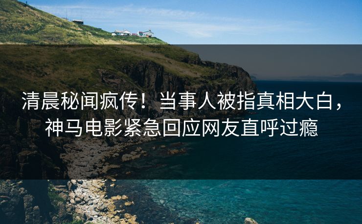清晨秘闻疯传！当事人被指真相大白，神马电影紧急回应网友直呼过瘾