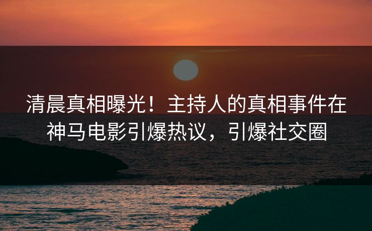清晨真相曝光！主持人的真相事件在神马电影引爆热议，引爆社交圈
