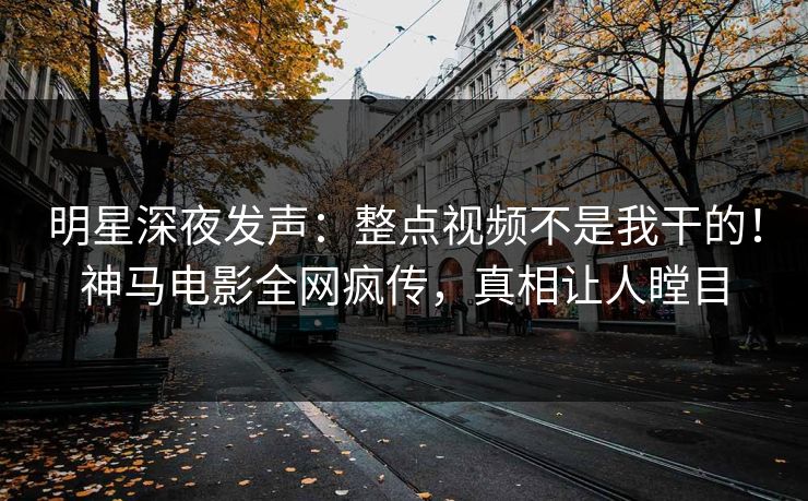 明星深夜发声：整点视频不是我干的！神马电影全网疯传，真相让人瞠目