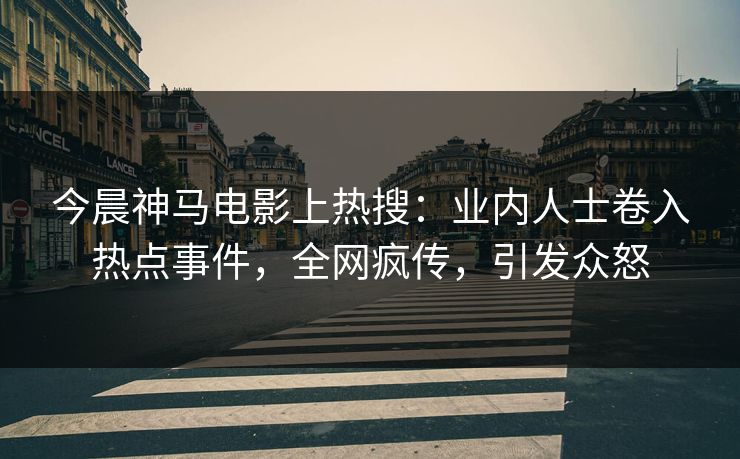 今晨神马电影上热搜：业内人士卷入热点事件，全网疯传，引发众怒