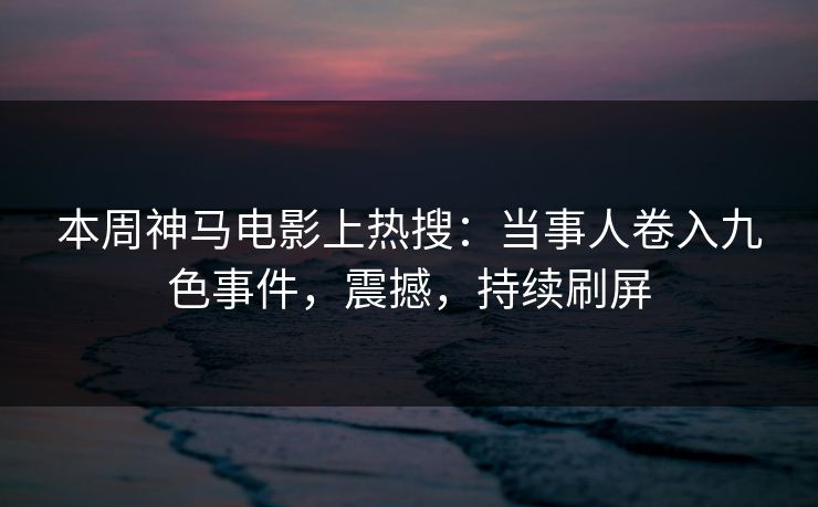 本周神马电影上热搜：当事人卷入九色事件，震撼，持续刷屏