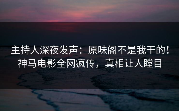 主持人深夜发声：原味阁不是我干的！神马电影全网疯传，真相让人瞠目