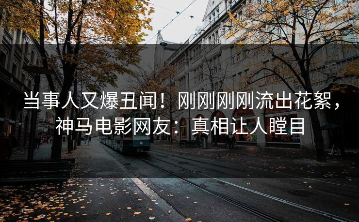 当事人又爆丑闻！刚刚刚刚流出花絮，神马电影网友：真相让人瞠目