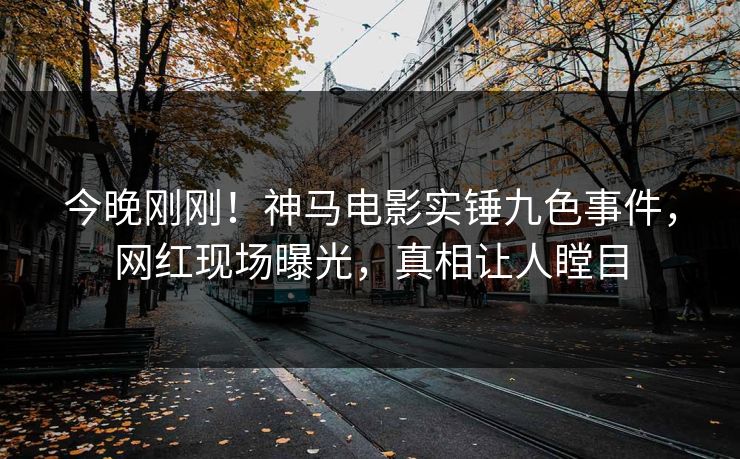今晚刚刚！神马电影实锤九色事件，网红现场曝光，真相让人瞠目