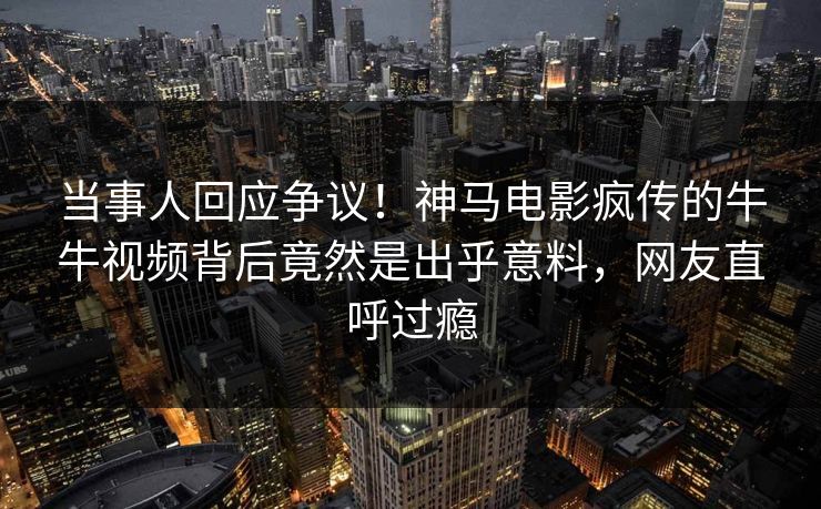当事人回应争议！神马电影疯传的牛牛视频背后竟然是出乎意料，网友直呼过瘾
